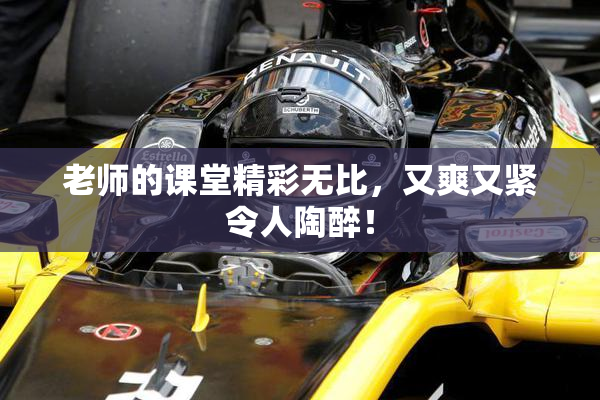 老师的课堂精彩无比，又爽又紧令人陶醉！