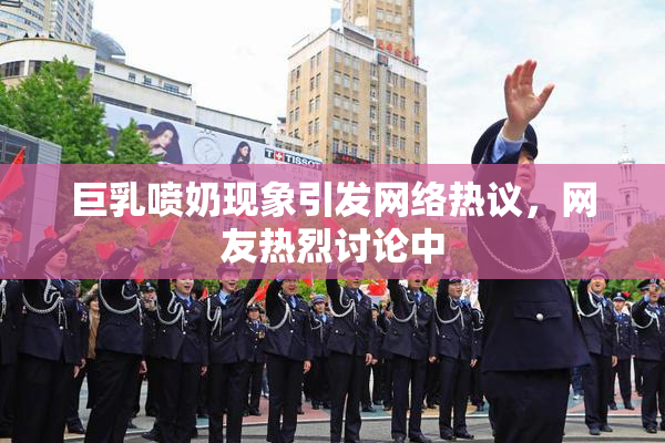 巨乳喷奶现象引发网络热议，网友热烈讨论中