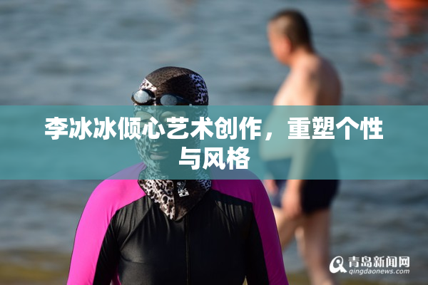 李冰冰倾心艺术创作，重塑个性与风格