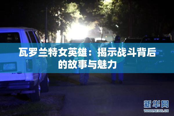 瓦罗兰特女英雄：揭示战斗背后的故事与魅力