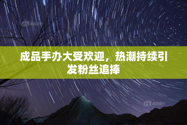 成品手办大受欢迎，热潮持续引发粉丝追捧