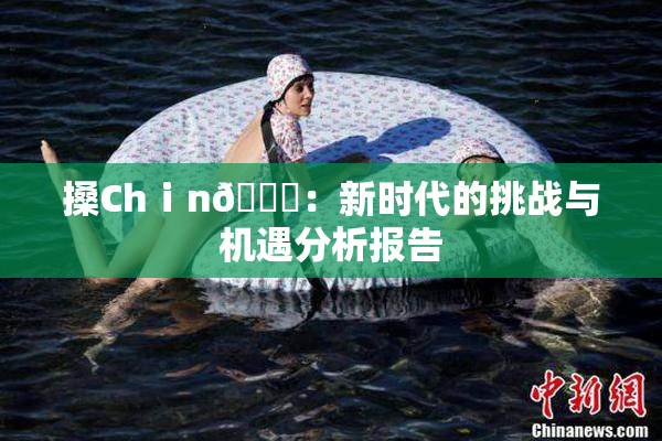 搡Chⅰn🈚：新时代的挑战与机遇分析报告