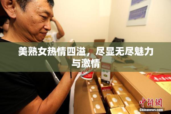 美熟女热情四溢，尽显无尽魅力与激情