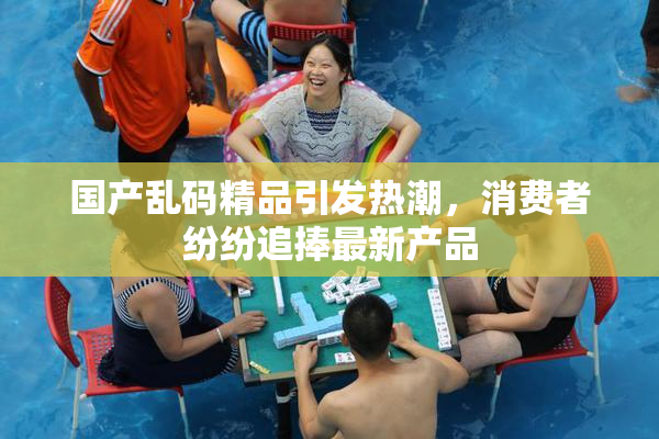 国产乱码精品引发热潮，消费者纷纷追捧最新产品
