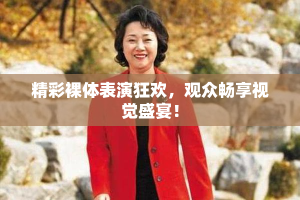 精彩裸体表演狂欢，观众畅享视觉盛宴！