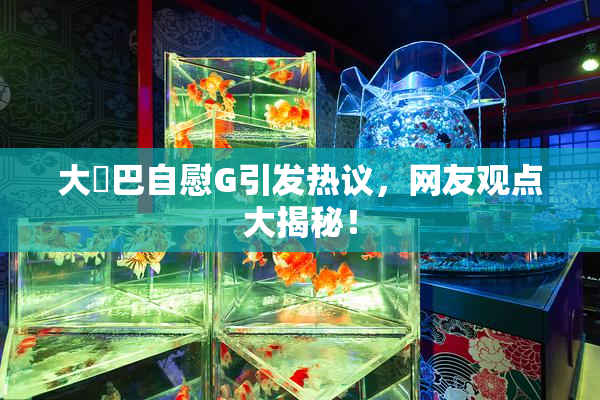 大鳮巴自慰G引发热议，网友观点大揭秘！