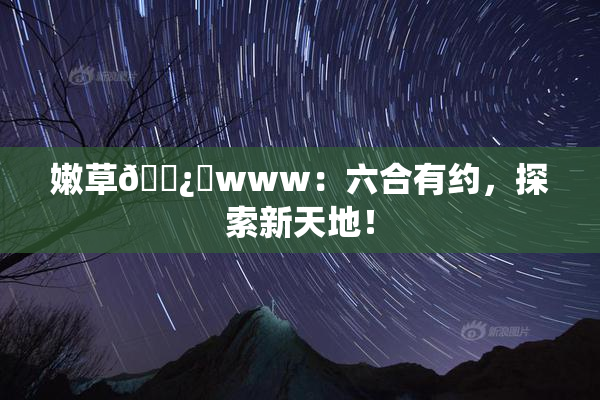 嫩草🌿‌www：六合有约，探索新天地！