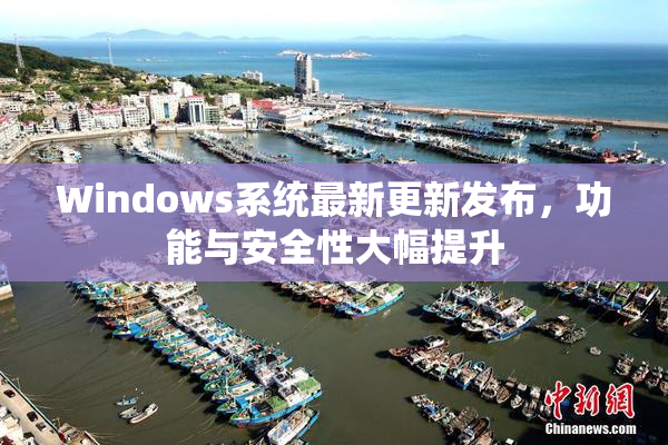 Windows系统最新更新发布，功能与安全性大幅提升