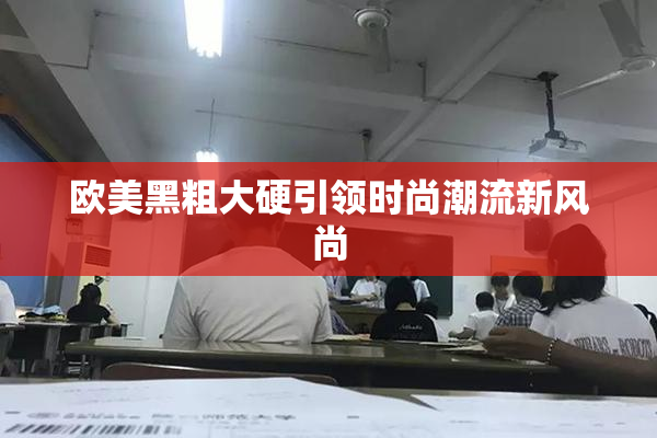 欧美黑粗大硬引领时尚潮流新风尚