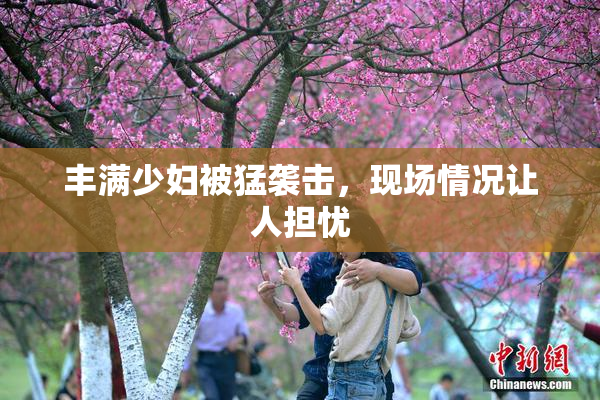 丰满少妇被猛袭击，现场情况让人担忧