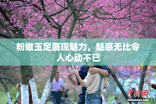 粉嫩玉足展现魅力，魅惑无比令人心动不已