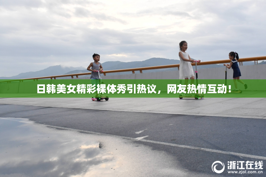 日韩美女精彩裸体秀引热议，网友热情互动！