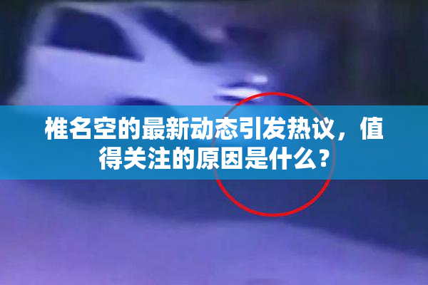 椎名空的最新动态引发热议，值得关注的原因是什么？