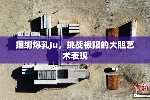 捆绑爆乳Ju，挑战极限的大胆艺术表现
