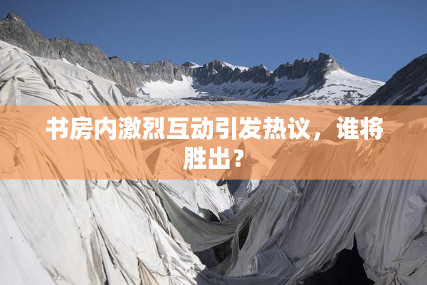 书房内激烈互动引发热议，谁将胜出？