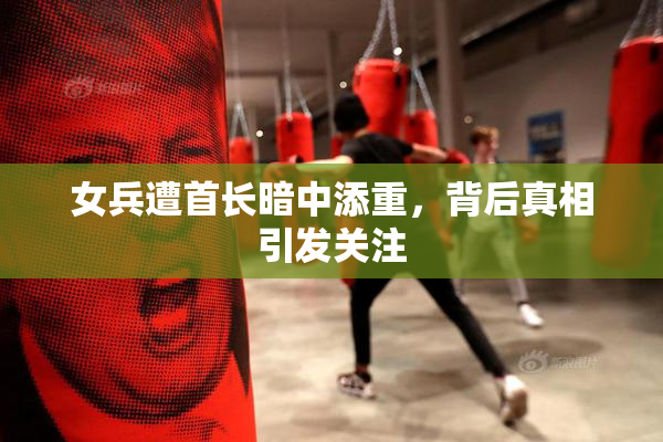 女兵遭首长暗中添重，背后真相引发关注