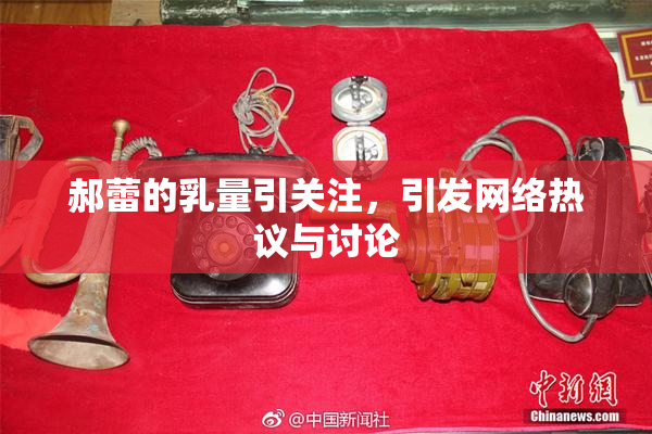 郝蕾的乳量引关注，引发网络热议与讨论