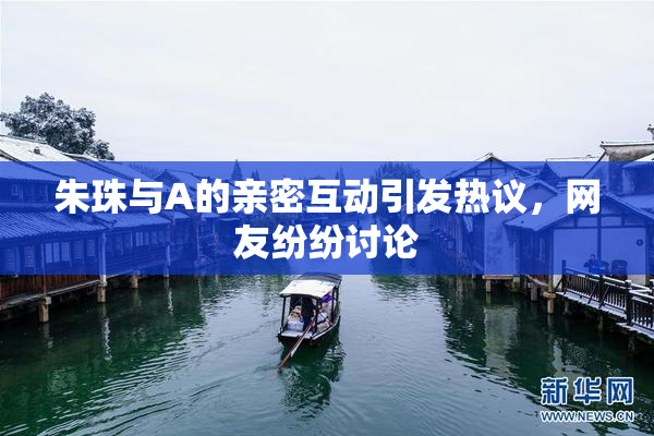 朱珠与A的亲密互动引发热议，网友纷纷讨论