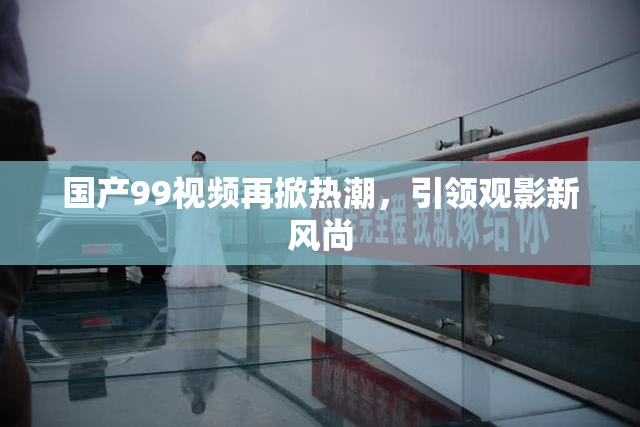 国产99视频再掀热潮，引领观影新风尚