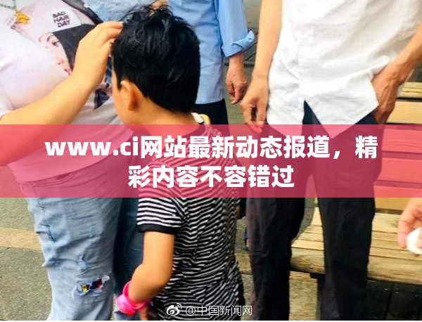 www.ci网站最新动态报道，精彩内容不容错过