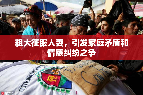 粗大征服人妻，引发家庭矛盾和情感纠纷之争