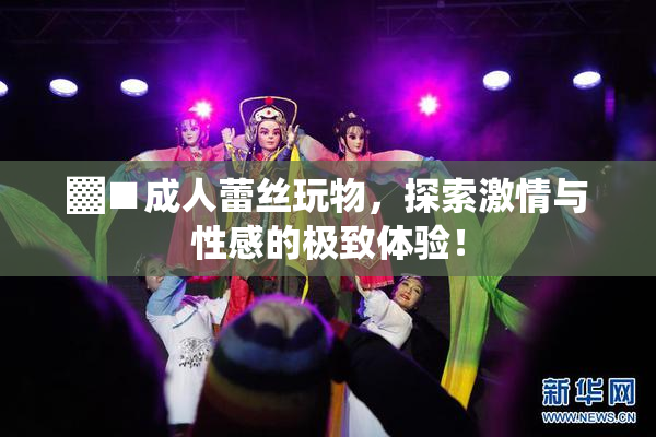 ▓■成人蕾丝玩物，探索激情与性感的极致体验！