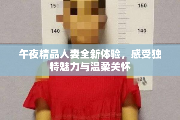 午夜精品人妻全新体验，感受独特魅力与温柔关怀
