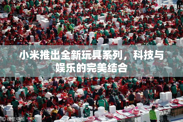 小米推出全新玩具系列，科技与娱乐的完美结合