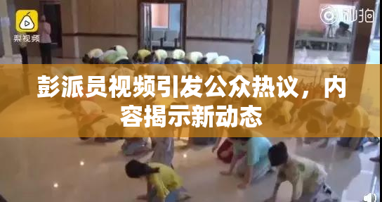 彭派员视频引发公众热议，内容揭示新动态