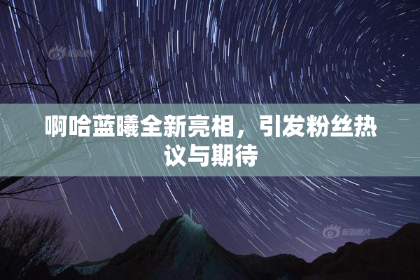 啊哈蓝曦全新亮相，引发粉丝热议与期待