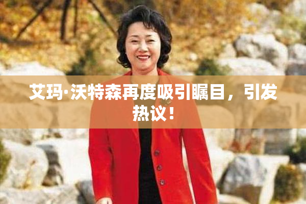 艾玛·沃特森再度吸引瞩目，引发热议！