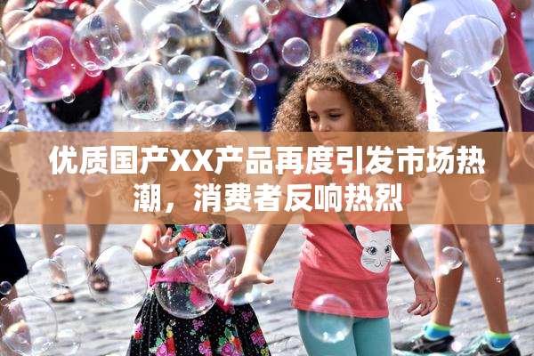 优质国产XX产品再度引发市场热潮，消费者反响热烈