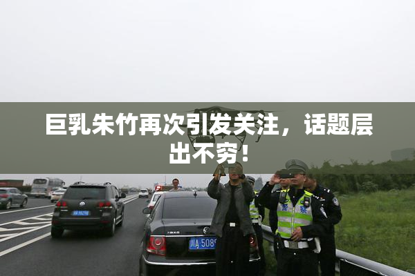巨乳朱竹再次引发关注，话题层出不穷！