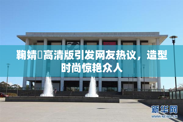 鞠婧祎高清版引发网友热议，造型时尚惊艳众人