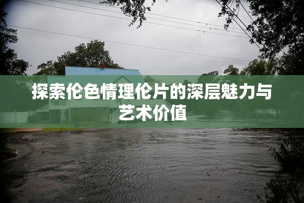 探索伦色情理伦片的深层魅力与艺术价值