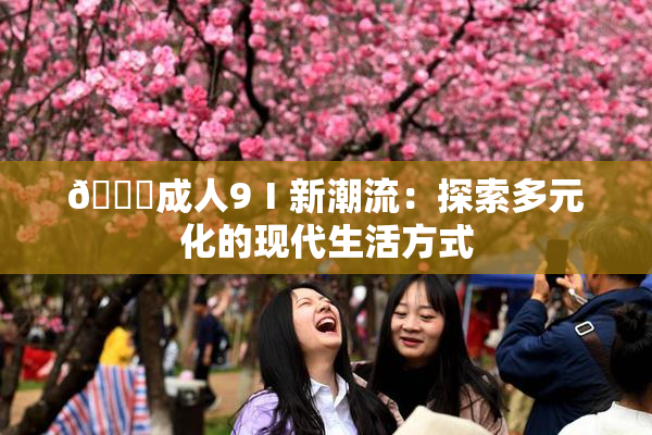 🔞成人9Ⅰ新潮流：探索多元化的现代生活方式
