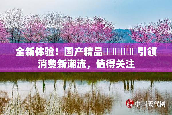 全新体验！国产精品❌‌❌‌❌‌引领消费新潮流，值得关注