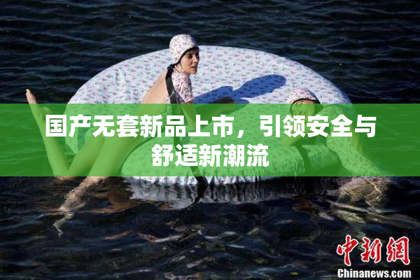 国产无套新品上市，引领安全与舒适新潮流