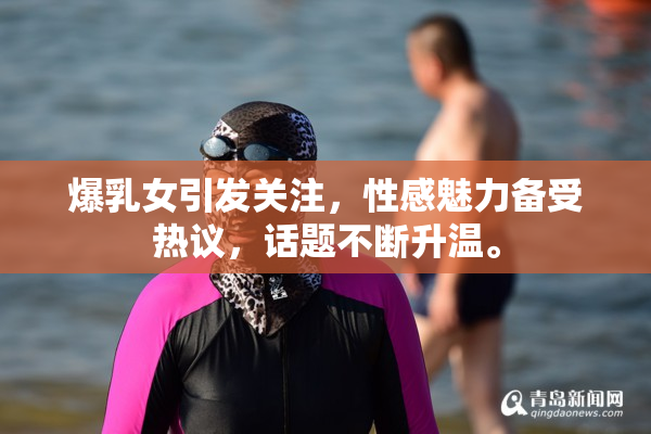 爆乳女引发关注，性感魅力备受热议，话题不断升温。
