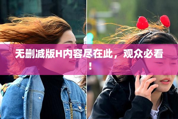 无删减版H内容尽在此，观众必看！