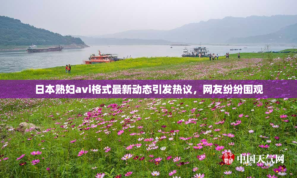 日本熟妇avi格式最新动态引发热议，网友纷纷围观