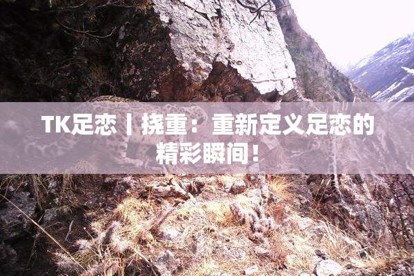 TK足恋丨挠重：重新定义足恋的精彩瞬间！