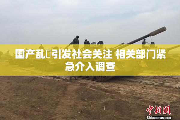 国产乱婬引发社会关注 相关部门紧急介入调查
