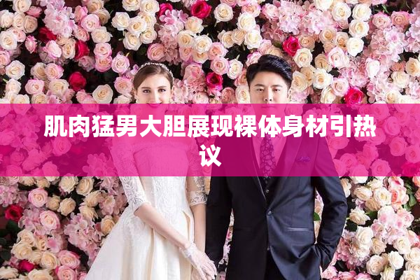 肌肉猛男大胆展现裸体身材引热议
