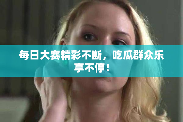 每日大赛精彩不断，吃瓜群众乐享不停！