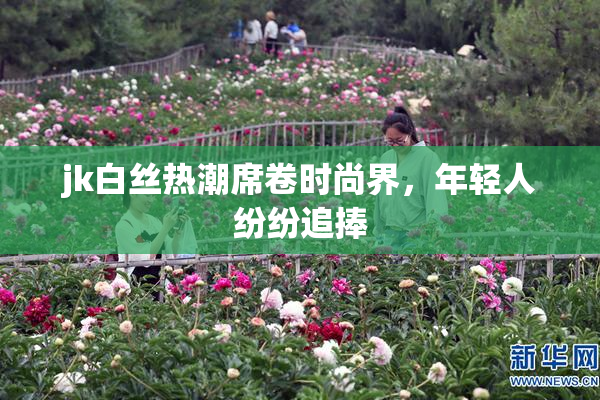 jk白丝热潮席卷时尚界，年轻人纷纷追捧