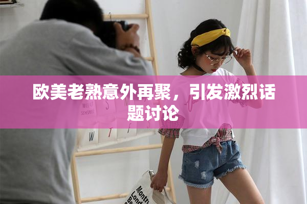 欧美老熟意外再聚，引发激烈话题讨论