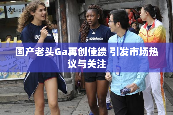 国产老头Ga再创佳绩 引发市场热议与关注