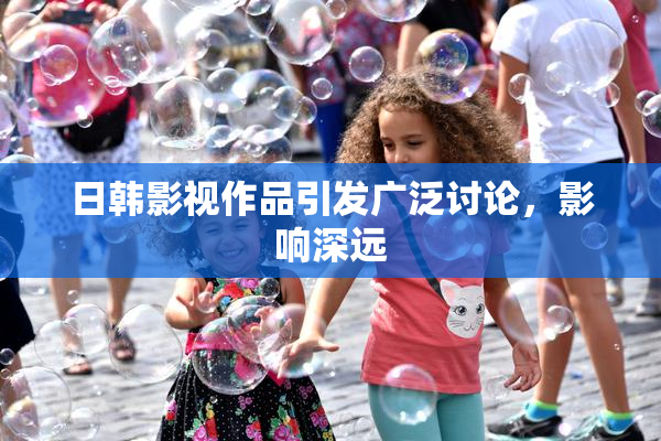 日韩影视作品引发广泛讨论，影响深远