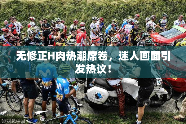 无修正H肉热潮席卷，迷人画面引发热议！